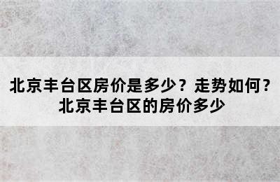 北京丰台区房价是多少？走势如何？ 北京丰台区的房价多少